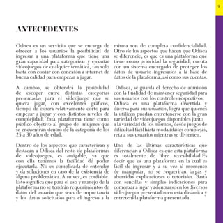 9
ANTECEDENTES
Odisea es un servicio que se encarga de
ofrecer a los usuarios la posibilidad de
ingresar a una plataforma que tiene una
gran capacidad para categorizar y ejecutar
videojuegos de cualquier temática, tan solo
basta con contar con conexión a internet de
buena calidad para empezar a jugar.
A cambio, se obtendrá la posibilidad
de escoger entre distintas categorías
presentadas para el videojuego que se
quiera jugar, con excelentes gráficos,
tiempo de espera relativamente corto para
empezar a jugar y con distintos niveles de
complejidad. Esta plataforma tiene como
público objetivo al grupo de mujeres que
se encuentran dentro de la categoría de los
25 a 30 años de edad.
Dentro de los aspectos que caracterizan y
destacan a Odisea del resto de plataformas
de videojuegos, es amigable, ya que
con ella tenemos la facilidad de poder
ejecutarla. No es complicada de entender
y da soluciones en caso de la existencia de
alguna problemática.A su vez, es confiable.
Esto significa que para el uso y manejo de la
plataforma no se tendrán requerimientos de
datos del usuario que sean de importancia
y los datos solicitados para el ingreso a la
misma son de completa confidencialidad.
Otro de los aspectos que hacen que Odisea
se diferencie, es que es una plataforma que
tiene como prioridad la seguridad, cuenta
con un sistema encargado de proteger los
datos de usuario ingresados a la base de
datos de la plataforma,así como sus cuentas.
Odisea, se guarda el derecho de admisión
con la finalidad de mantener seguridad para
sus usuarios con los controles respectivos.
Odisea es una plataforma divertida y
diversa para sus usuarios, logra que quienes
la utilicen puedan entretenerse con la gran
variedad de videojuegos disponibles junto
a la variedad de los mismos,desde juegos de
dificultad fácil hasta modalidades complejas,
reta a sus usuarios mientras se divierten.
Uno de las últimas características que
diferencian a Odisea es que esta plataforma
es totalmente de libre accesibilidad.Es
decir que es una plataforma en la cual es
fácil de ingresar y a su vez al momento
de manipular, no se requeriran largas y
aburridas explicaciones o tutoriales. Basta
con sencillas y simples indicaciones para
comenzarajugaryadentrarseenlosdiversos
videojuegos presentados en esta dinámica y
entretenida plataforma presentada.
 