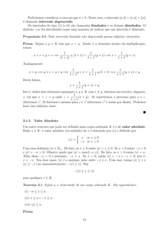 Poder´ıamos considerar o caso em que a = b. Neste caso, o intervalo [a, b] = [a, a] = {a}
´ chamado intervalo degenerado.
e
    Os intervalos do tipo (1) ` (4) s˜o chamados limitados e os demais ilimitados. O
                              a      a
s´
 ımbolo +∞ foi introduzido como uma maneira de indicar que um intervalo ´ ilimitado.
                                                                                e

Proposi¸˜o 2.5 Todo invervalo limitado n˜o degenerado possui inﬁnitos elementos.
       ca                               a

Prova: Sejam x, y ∈ K tais que x < y. Sendo 1 o elemento neutro da multiplica¸ao,
                                                                             c˜
temos:
                               1                  1                  1
         x + x < y + x =⇒           .x.(1 + 1) <     (y + x) =⇒ x <     (y + x)
                            (1 + 1)              1+1                1+1
Analogamente
                                    1        1                 1
    x < y =⇒ y + x < y + y =⇒          y+x<     .y.(1 + 1) =⇒     (y + x) < y
                                   1+1      1+1               1+1
Desta forma,
                                          1
                                   x<        (y + x) < y
                                       1+1
Isto ´, dados dois elementos quaisquer x, y ∈ K com x = y, obtemos um terceiro, digamos,
     e
                                     1
z, tal que x < z < y onde z =            (x + y). Se repertirmos o processo para x e z,
                                   1+1
obteremos z . Se ﬁzermos o mesmo para x e z obteremos z e assim por diante. Podemos
fazer isso inﬁnitas vezes.



2.1.5    Valor Absoluto
Um outro conceito que pode ser deﬁnido num corpo ordenado K ´ o de valor absoluto.
                                                              e
Dado x ∈ K, o valor absoluto (ou m´dulo) de x ´ denotado por |x| e deﬁnido por
                                  o           e

                                            x se x ≥ 0
                                  |x| =
                                           −x se x < 0

Com essa deﬁni¸ao |x| ∈ K+ . De fato, se x ≥ 0 ent˜o |x| = x ≥ 0. Se x < 0 ent˜o −x > 0
               c˜                                 a                           a
e |x| = −x > 0. Observe ainda que |x| = max{−x, x}. De fato, se x > 0 ent˜o |x| = x.
                                                                             a
Al´m disso −x < 0 e portanto, −x < x. Se x < 0, ent˜o |x| = −x e −x > 0, isto ´,
   e                                                      a                          e
x < −x. Nos dois casos, |x| ´ o m´ximo valor entre −x e x. Com isso, temos |x| ≥ x e
                            e     a
|x| ≥ −x (ou equivalentemente, −|x| ≤ x). Da´ ı

                                      −|x| ≤ x ≤ |x|

para qualquer x ∈ K.

Teorema 2.1 Sejam a, x elementode de um corpo ordenado K. S˜o equivalentes:
                                                           a
 (i) −a ≤ x ≤ a

 (ii) x ≤ a e −x ≤ a

 (iii) |x| ≤ a.

Prova:

                                             10
 