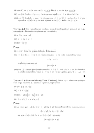 (i) =⇒ (ii) −a ≤ x ≤ a =⇒ −a ≤ x e x ≤ a. Da´ a ≥ −x, ou seja, −x ≤ a.
                                             ı,

 (ii) =⇒ (iii) Sendo x ≤ a e −x ≤ a, segue que max{−x, x} ≤ a, isto ´, |x| ≤ a.
                                                                    e

 (iii) =⇒ (i) Sendo |x| = max{−x, x} segue que |x| ≥ x e |x| ≥ −x, isto ´, a ≥ x (que
                                                                         e
       equivale a x ≤ a) e a ≥ −x (que equivale a −a ≤ x). Assim, −a ≤ x ≤ a.



Teorema 2.2 Seja um elemento positivo e a um elemento qualquer, ambos de um corpo
ordenado K. As seguintes senten¸as s˜o equivalentes:
                               c    a

 (i) x ∈ (a − , a + )

 (ii) a − < x < a +

 (iii) |x − a| <

Prova:

 (i) =⇒ (ii) Segue da pr´pria deﬁni¸˜o de intervalo.
                        o          ca

 (ii) =⇒ (iii) Se a − < x < a + ent˜o somando −a em todos os membros, temos
                                   a

                                           − <x−a<

      e pelo teorema anterior,
                                             |x − a| <

 (iii) =⇒ (i) Tamb´m pelo teorema anterior, |x − a| < =⇒ − < x − a < e somando
                     e
       a a todos os membros, temos a − < x < a + o que signiﬁca que x ∈ (a − , a + ).



Teorema 2.3 (Propriedades do Valor Absoluto) Sejam x, y, z elementos quaisquer
num corpo ordenado K. Valem as seguintes propriedades:

 (i) |x + y| ≤ |x| + |y|

 (ii) |x.y| = |x|.|y|

 (iii) |x| − |y| ≤ |x| − |y| ≤ |x − y|

 (iv) |x − z| ≤ |x − y| + |y − z|

Prova:

 (i) J´ vimos que −|x| ≤ x ≤ |x| e −|y| ≤ y ≤ |y|. Somando membro a membro, temos:
      a

                                    −|x| − |y| ≤ x + y ≤ |x| + |y|

      ou seja −(|x| + |y|) ≤ x + y ≤ (|x| + |y|) e portanto

                                         |x + y| ≤ |x| + |y|



                                              11
 