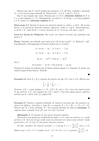 Observe que sup X e inf X podem n˜o pertencer a X. De fato, considere o intervalo
                                     a
X = (a, b) de um corpo ordenado K. Ent˜o inf X = a ∈ X e sup X = b ∈ X.
                                       a            /               /
   Seja X um conjunto n˜o vazio. Dizemos que a ∈ X ´ o elemento m´
                         a                           e               ınimo de X se
a ≤ x para qualquer x ∈ X. Analogamente, se existe b ∈ X tal que x ≤ b para qualquer
x ∈ X, ent˜o b ´ o elemento m´ximo de X.
           a   e               a

Observa¸˜o 2.7 Quando X possui um elemento m´
         ca                                      ınimo a, ent˜o a = inf X. Da mesma
                                                             a
forma, se X possui um elemento m´ximo, digamos b, ent˜o b = sup X. Reciprocamente,
                                  a                   a
se inf X ∈ X, ent˜o inf X ´ o menor elemento de X. O mesmo vale para o sup X.
                 a        e

Lema 2.1 (Lema de Pit´goras) N˜o existe um n´mero racional cujo quadrado seja
                     a        a             u
igual a 2.

Prova: Suponha, por absurdo, que existe p/q ∈ Q tal que (p/q)2 = 2. Ent˜o p2 = 2q 2 .
                                                                       a
Considerando a decomposi¸ao em fatores primos de p e q temos
                        c˜

                         p = p1 .p2 . · · · .pn ,    p1 ≤ p2 ≤ . . . ≤ pn

                         q = q1 .q2 . · · · .qm ,    q 1 ≤ q2 ≤ . . . ≤ qn

                           (p1 .p2 . · · · .pn )2 = 2.(q1 .q2 . · · · .qm )2
isto ´,
     e
                    p1 .p1 .p2 .p2 . · · · .pn .pn = 2.q1 .q1 .q2 .q2 . · · · .qm .qm
Portanto p2 possui um n´mero par de fatores primos iguais a 2, enquanto q 2 possui um
                        u
n´mero ´
 u      ımpar desses fatores. Absurdo.



Exemplo 2.6 Seja X ⊂ Q o conjunto das fra¸˜es do tipo 1/2n com n ∈ N. Observe que
                                         co
                                      1   1   1
                                        > 2 > 3 > . . . ...
                                      2  2   2
Portanto, 1/2 > x para qualquer x ∈ X e 1/2 ∈ X, isto ´, 1/2 ´ uma cota superior para
                                                      e      e
X que pertence a X. Isso signiﬁca que 1/2 = sup X. Com mais alguns passos, podemos
mostrar que 0 = inf X (vide [1], p´gina 62).
                                  a



Exemplo 2.7 Existem conjuntos limitados de n´meros racionais que n˜o possuem su-
                                              u                      a
          ınﬁmo). Considere o corpo Q e o conjunto X = {x ∈ Q ; x ≥ 0 e x2 < 2}.
premo (ou ´
Observe que X ⊂ [0, 2], portanto, X ´ um conjunto limitado de n´meros racionais. O
                             √      e                          u
supremo desse conjunto seria 2, mas este n˜o ´ racional.
                                           a e

   Aﬁrma¸˜o 1: O conjunto X n˜o possui elemento m´ximo.
            ca                      a                    a
   Provaremos essa aﬁrma¸˜o veriﬁcando que dado x ∈ X, existe um n´mero x + r ainda
                           ca                                       u
pertence a X. Isso nos diz que ainda existe um elemento um “pouco mais a frente” ainda
pertencente a X, ou seja, X n˜o possui elemento m´ximo.
                              a                    a
                                                                  2 − x2
   De fato, considere um n´mero racional r < 1 tal que 0 < r <
                            u                                             com x ∈ X.
                                                                  2x + 1
                                                                         2 − x2
Observe que x ≥ 0 e x2 < 2 implica em 2 − x2 > 0 e 2x + 1 ≥ 1, portanto,        > 0.
                                                                         2x + 1

                                                    14
 