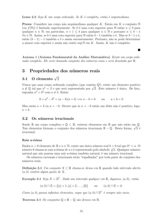 Lema 2.2 Seja K um corpo ordenado. Se K ´ completo, ent˜o ´ arquimediano.
                                        e              a e

Prova: Considere um corpo n˜o arquimediano qualquer K. Ent˜o em K o conjunto N
                               a                                 a
(ou f (N)) ´ limitado superiormente. Se b ´ uma cota superior para N ent˜o n ≤ b para
           e                              e                             a
qualquer n ∈ N, em particular, n + 1 ≤ b para qualquer n ∈ N e portanto n ≤ b − 1
∀n ∈ N. Assim, se b ´ uma cota superior para N ent˜o b − 1 tamb´m o ´. Mas se b − 1 o ´,
                     e                            a            e     e                e
ent˜o (b − 1) − 1 tamb´m o ´ e assim sucessivamente. Portanto, n˜o se pode determinar
   a                   e     e                                    a
a menor cota superior e assim n˜o existe sup N em K. Assim, K n˜o ´ completo.
                                a                                  a e



Axioma 1 (Axioma Fundamental da An´lise Matem´tica) Existe um corpo orde-
                                          a             a
nado completo. Ele ser´ chamado conjunto dos n´meros reais e ser´ denotado por R.
                      a                       u                 a


3     Propriedades dos n´ meros reais
                        u
                         √
3.1    O elemento            2
Vimos que num corpo ordenado completo (que cont´m Q!) existe um elemento positivo
                                               e
                                               √
               2
a ∈ Q tal que a = 2 e que ser´ representado por 2. Este n´mero ´ unico. De fato,
  /                           a                          u      e ´
suponha a2 = b2 com a = b. Ent˜o
                              a

            0 = a2 − b2 = (a − b)(a + b) =⇒ a − b = 0            ou    a+b=0

Mas ent˜o a = b ou a = −b. Ocorre que se a = −b ent˜o um deles n˜o ´ positivo, logo,
       a                                           a            a e
a = b.

3.2    Os n´ meros irracionais
           u
Sendo R um corpo completo e Q ⊂ R, existem elementos em R que n˜o est˜o em Q.
                                                                   a     a √
Tais elementos formam o conjunto dos n´meros irracionais R − Q. Desta forma, 2 ´
                                      u                                        e
irracional.

Raiz n-´sima
       e
Dados a > 0 elemento de R e n ∈ N, existe um unico n´mero real b √ 0 tal que bn = a. O
                                               ´      u            >
n´mero b chama-se raiz n-´sima de a e ´ representado pelo s´
 u                       e            e                    ımbolo n a. Qualquer n´mero
                                                                                 u
natural que n˜o possua uma ra´ n-´sima tamb´m natural, ´ um n´mero irracional.
             a                ız e             e            e     u
   Os n´meros racionais e irracionais est˜o “espalhados” por toda parte do conjunto dos
        u                                a
n´meros reais.
 u

Deﬁni¸˜o 3.1 Um conjunto X ⊂ R chama-se denso em R quando todo intervalo aberto
        ca
(a, b) cont´m algum ponto de X.
           e

Exemplo 3.1 Seja X = ZC . Dado um intervalo qualquer em R, digamos, (a, b), ent˜o
                                                                               a

             (a, b) ∩ Z = {[a] + 1, [a] + 2, . . . , [b]}   ou    (a, b) ∩ Z = ∅

Como (a, b) possui inﬁnitos elementos, segue que (a, b) ∩ ZC ´ sempre n˜o vazio.
                                                             e         a

Teorema 3.1 Os conjuntos Q e R − Q s˜o densos em R.
                                    a


                                                 16
 