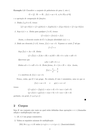 Exemplo 1.3 Considere o conjunto de polinˆmios de grau 1, isto ´,
                                         o                     e

                   G = {f : R −→ R ; f (x) = ax + b, a, b ∈ R, a = 0}

e a opera¸˜o de composi¸˜o de fun¸˜es.
         ca            ca        co

 1. Dadas f, g, h ∈ G, temos

         [(f ◦ g) ◦ h](x) = (f ◦ g)(h(x)) = f (g(h(x))) = f ((g ◦ h)(x)) = [f ◦ (g ◦ h)](x)

 2. Seja e(x) = x. Ent˜o para qualquer f ∈ G, temos:
                      a

                                      (f ◦ e)(x) = f (e(x)) = f (x)

      Assim, o elemento neutro de G ´ a fun¸˜o identidade e(x) = x.
                                    e      ca
                                                                     ˜
 3. Dado um elemento f ∈ G, temos, f (x) = ax + b. Vejamos se existe f tal que
                                                  ˜
                                               f ◦f =e
           ˜
      Seja f (x) = Ax + B. Ent˜o
                              a
                       ˜
                  (f ◦ f )(x) = f (Ax + B) = a(AX + B) + b = aAx + aB + b

      Queremos que
                                          aAx + aB + b = x
      Ent˜o aA = 1 e aB + b = 0. Desta forma, A = 1/a e B = −b/a. Assim,
         a

                                            ˜      1    b
                                            f (x) = x −
                                                   a    a
      ´ o sim´trico de f (x) = ax + b.
      e      e

    Temos, ent˜o, que G ´ um grupo. No entanto, G n˜o ´ comutativo, uma vez que se
              a         e                          a e

                          f (x) = ax + b         e     g(x) = cx + d

temos
                  (f ◦ g)(x) = f (g(x)) = a(cx + d) + b = acx + (ad + b)
                  (g ◦ f )(x) = g(f (x)) = c(ax + b) + d = acx + (bc + d)
portanto, em geral, f ◦ g = g ◦ f .




2     Corpos
Seja K um conjunto n˜o vazio no qual est˜o deﬁnidas duas opera¸oes ∗ e
                       a                a                     c˜                  (chamadas
adi¸ao e multiplica¸ao) tais que:
   c˜              c˜

 1. (K, ∗) ´ um grupo comutativo;
           e

 2. Valem os seguintes axiomas de multiplica¸˜o
                                            ca

        (M1) Se x, y, z ∈ K ent˜o (x y) z = x (y z). (Associatividade)
                               a

                                                2
 