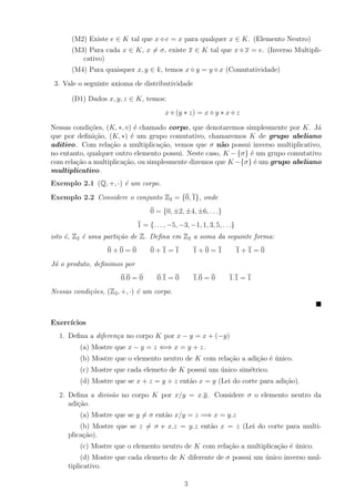 (M2) Existe e ∈ K tal que x e = x para qualquer x ∈ K. (Elemento Neutro)
       (M3) Para cada x ∈ K, x = σ, existe x ∈ K tal que x x = e. (Inverso Multipli-
          cativo)
       (M4) Para quaisquer x, y ∈ k, temos x y = y x (Comutatividade)
 3. Vale o seguinte axioma de distributividade

       (D1) Dados x, y, z ∈ K, temos:
                                        x (y ∗ z) = x y ∗ x z

Nessas condi¸oes, (K, ∗, ) ´ chamado corpo, que denotaremos simplesmente por K. J´
             c˜             e                                                       a
que por deﬁni¸ao, (K, ∗) ´ um grupo comutativo, chamaremos K de grupo abeliano
              c˜           e
aditivo. Com rela¸˜o a multiplica¸˜o, vemos que σ n˜o possui inverso multiplicativo,
                   ca               ca                 a
no entanto, qualquer outro elemento possui. Neste caso, K − {σ} ´ um grupo comutativo
                                                                e
com rela¸ao a multiplica¸˜o, ou simplesmente dizemos que K −{σ} ´ um grupo abeliano
        c˜              ca                                       e
multiplicativo.
Exemplo 2.1 (Q, +, ·) ´ um corpo.
                      e
Exemplo 2.2 Considere o conjunto Z2 = {0, 1}, onde
                                  0 = {0, ±2, ±4, ±6, . . .}
                             1 = {. . . , −5, −3, −1, 1, 3, 5, . . .}
isto ´, Z2 ´ uma parti¸˜o de Z. Deﬁna em Z2 a soma da seguinte forma:
     e     e          ca
                   0+0=0          0+1=1             1+0=1               1+1=0
J´ o produto, deﬁnimos por
 a
                       0.0 = 0       0.1 = 0        1.0 = 0       1.1 = 1
Nessas condi¸˜es, (Z2 , +, ·) ´ um corpo.
            co                e



Exerc´
     ıcios
  1. Deﬁna a diferen¸a no corpo K por x − y = x + (−y)
                    c
         (a) Mostre que x − y = z ⇐⇒ x = y + z.
         (b) Mostre que o elemento neutro de K com rela¸ao a adi¸ao ´ unico.
                                                       c˜       c˜ e ´
         (c) Mostre que cada elemeto de K possui um unico sim´trico.
                                                    ´        e
         (d) Mostre que se x + z = y + z ent˜o x = y (Lei do corte para adi¸˜o).
                                            a                              ca
  2. Deﬁna a divis˜o no corpo K por x/y = x.y. Considere σ o elemento neutro da
                  a
     adi¸ao.
        c˜
         (a) Mostre que se y = σ ent˜o x/y = z =⇒ x = y.z
                                    a
         (b) Mostre que se z = σ e x.z = y.z ent˜o x = z (Lei do corte para multi-
                                                a
     plica¸ao).
          c˜
         (c) Mostre que o elemento neutro de K com rela¸ao a multiplica¸˜o ´ unico.
                                                       c˜              ca e ´
          (d) Mostre que cada elemeto de K diferente de σ possui um unico inverso mul-
                                                                    ´
     tiplicativo.

                                                3
 
