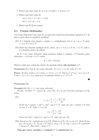 3. Mostre que num corpo K, se x.y = 0 ent˜o x = 0 ou y = 0.
                                           a

  4. Mostre que num corpo K,
           (a) (−x).y = x.(−y) = −(x.y)
           (b) (−x).(−y) = x.y

  5. Mostre que R, Q s˜o corpos.
                      a

2.1      Corpos Ordenados
Um Corpo Ordenado ´ um corpo K, no qual est´ contido um subcojunto (pr´prio) P ⊂ K
                     e                     a                          o
para o qual valem as seguintes condi¸oes:
                                    c˜

 (P1) P ´ fechado com rela¸ao a adi¸ao e a multiplica¸ao, isto ´, se x, y ∈ P ent˜o
        e                  c˜      c˜                c˜        e                 a
     x + y ∈ P e x.y ∈ P .

 (P2) Dado um elemento qualquer de K, ent˜o: ou x = σ ou x ∈ P ou −x ∈ P , onde σ
                                         a
     ´ o elemento neutro da adi¸˜o.
     e                         ca

   Se K ´ um corpo ordenado, ent˜o podemos deﬁnir o conjunto −P formado pelos
         e                         a
elementos −x tal que x ∈ P e assim

                                          ˙     ˙
                                    K = P ∪(−P )∪{σ}

Observe ainda que o elemento neutro da opera¸˜o adi¸˜o n˜o pertence a P .
                                            ca     ca a

Proposi¸˜o 2.1 Seja K um corpo ordenado. Se a = σ e a ∈ K ent˜o a2 ∈ P .
       ca                                                    a

Prova: De fato, sendo a = σ ent˜o a ∈ P ou −a ∈ P . Da´ a.a ∈ P ou (−a).(−a) ∈ P .
                               a                        ı
Como (−a).(−a) = a.a, segue que, de qualquer forma, a.a = a2 ∈ P .



Proposi¸˜o 2.2
       ca

Exemplo 2.3 (Q, +, ·) ´ um corpo ordenado.
                       e
   De fato, considere P = {p/q ∈ Q ; p.q ∈ N}. Se x, y s˜o elementos quaisquer em Q,
                                                        a
temos

 (P1)
                                            p r  ps + rq
                                    x+y =    + =
                                            q s     qs
        Sendo (ps + rq)(qs) = pqs2 + rsq 2 e pq, rs ∈ N, segue que (ps + rq)(qs) ∈ N uma
        vez que s2 ∈ N. Logo, x + y ∈ Q.
                                             p r  p.r
                                        x.y = . =
                                             q s  q.s
        Como (pr).(qs) = (pq).(rs) e pq, rs ∈ N, segue que xy ∈ Q.

 (P2) Seja p/q ∈ Q e suponha que p/q ∈ Q. Ent˜o p.q ∈ N, isto ´, p.q ≤ 0. Desta forma
                                     /       a      /         e
     p.q = 0 ou p.q < 0. Se p.q < 0 entao (−p).q > 0, ou seja, (−p).q ∈ N e portanto
     (−p)/q ∈ P . Mas ent˜o −(p/q) ∈ P .
                          a

   Veja que nesse exemplo, o conjunto P ´ exatamente Q∗ .
                                        e             +


                                             4
 