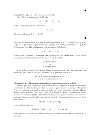 Exemplo 2.4 (Z2 , +, ·) n˜o ´ um corpo ordenado.
                         a e
  Com efeito, os subconjuntos de Z2 s˜o:
                                     a

                               ∅         {0}        {1}      Z2

assim, a unica possibilidade para P ´:
         ´                          e

                                          P = {1}

Mas, como j´ vimos, 1 + 1 = 0 ∈ P .
           a                  /



Dado um corpo ordenado K e dois elementos quaisquer x, y ∈ P , temos que −y ∈ P .
                                                                             /
Logo x + (−y) pode n˜o pertencer a P . Quando isso ocorrer, escrevemos x − y ∈ P .
                     a                                                       /
Denotaremos essa n˜o pertinˆncia com a seguinte simbologia:
                  a        e

                                 x<y           ou         y>x

Chamaremos o s´  ımbolo < de menor que e o s´ ımbolo > de maior que. Assim, dados
x, y elementos de um corpo ordenado K, se x − y ∈ P ent˜o
                                                /      a

                                    x ´ menor que y
                                      e
                                          ou
                                    y ´ maior que x
                                      e

   Se σ ´ o elemento neutro de K com rela¸˜o a opera¸ao de adi¸ao, ent˜o usaremos essa
        e                                ca         c˜        c˜      a
simbologia para dizer se um dado elemento x ∈ K pertence ou n˜o a P :
                                                               a

                          Se x ∈ P , ent˜o escreveremos x > σ
                                        a
                             Se x ∈ P , escreveremos x < σ
                                  /

Observa¸˜o 2.1 (Os corpos ordenados se manifestam no dia-a-dia!)
          ca
    Suponha que vocˆ encontra na rua o atleta Oscar (ex-jogador de basquete da sele¸˜o
                      e                                                             ca
brasileira) e o artilheiro Rom´rio. Por quˆ dizemos que o Oscar ´ maior que o Rom´rio?
                              a           e                     e                 a
Primeiro, estamos associando a cada um deles um n´mero racional chamado altura.
                                                       u
Suponha que a altura do Oscar seja 2, 10m e a do Rom´rio 1, 69m. Estes n´meros corres-
                                                      a                  u
pondem aos racionais 21/10 e 169/100 respectivamente. Como o conjunto dos n´meros
                                                                                u
racionais ´ um corpo ordenado, ent˜o, temos condi¸˜es de comparar dois n´meros. Neste
           e                        a              co                    u
caso, como
                                169/100 − 21/10 ∈ P = Q∗
                                                 /       +

ent˜o podemos dizer que
   a

                      69/100 < 21/10           ou         21/10 > 69/100

isto ´, podemos dizer que o Rom´rio ´ menor que o Oscar ou que o Oscar ´ maior que o
     e                         a    e                                  e
Rom´rio.
     a




                                               5
 