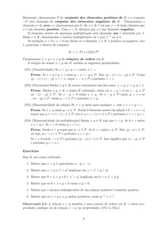Doravente, chamaremos P de conjunto dos elementos positivos de K e o conjunto
−P ser´ chamado de conjunto dos elementos negativos de K. Chamaremos o
         a
elemento σ de zero e o denotaremos por 0. Se x ∈ K ´ tal que x > 0 ent˜o diremos que
                                                       e                 a
x ´ um elemento positivo. Caso x < 0, diremos que x ´ um elemento negativo.
   e                                                    e
     O elemento neutro da opera¸ao multiplica¸ao ser´ chamado um e denotado por 1.
                                 c˜            c˜     a
Dado x ∈ K, denotaremos o inverso multiplicativo de x por x−1 ou 1/x.
     As nota¸oes x > 0 e x < 0 nos dizem se o elemento x ∈ K ´ positivo ou negativo, isto
            c˜                                               e
´, posiciona x dentro do conjunto
e

                                 K = (−P ) ∗ ∪{0}∪P ∗
                                             ˙   ˙

Chamaremos x > y e x < y de rela¸˜es de ordem em K.
                                co
  A rela¸ao de ordem x < y em K satisfaz as seguintes propriedades:
        c˜

 (O1) (Transitividade) Se x < y e y < z ent˜o x < z.
                                           a
     Prova: Se x < y e y < z ent˜o y − x, z − y ∈ P . Da´ (y − x) + (z − y) ∈ P . Como
                                  a                     ı,
     (y − x) + (z − y) = z − x, segue z − x ∈ P e portanto x < z.

 (O2) (Tricotomia) Dados x, y ∈ K ocorre exatamente um dos casos: x = y, x < y, y < x.
     Prova: Dados x, y ∈ K e sendo K ordenado, ent˜o ou x − y = 0 ou x − y ∈ P
                                                      a
     ou −(x − y) ∈ P . Se x − y = 0 ent˜o x = y. Se x − y ∈ P ent˜o y < x e se
                                          a                       a
     −(x − y) ∈ P , ent˜o y − x ∈ P e portanto x < y.
                       a

 (O3) (Monotonicidade da adi¸˜o) Se x < y ent˜o para qualquer z, vale x + z < y + z.
                            ca               a
     Prova: Se x < y ent˜o y −x ∈ P . Sendo 0 elemento neutro da adi¸ao e 0 = z +(−z)
                         a                                               c˜
     temos que y + z + (−z) − x ∈ P , isto ´, y + z − (x + z) ∈ P e portanto x + z < y + z.
                                           e

 (O4) (Monotonicidade da multiplica¸ao) Sejam x, y ∈ K tais que x < y. Se 0 < z ent˜o
                                    c˜                                             a
     x.z < y.z. Se z < 0 ent˜o y.z < x.z.
                            a
     Prova: Sendo x < y segue que y −x ∈ P . Se 0 < z ent˜o z ∈ P . Da´ (y −x).z ∈ P ,
                                                         a            ı,
     ou seja, y.z − x.z ∈ P e portanto x.z < y.z.
     Se z < 0 ent˜o −z ∈ P e portanto (y − x).(−z) ∈ P . Isso signiﬁca que xz − yz ∈ P
                 a
     e portanto y.z < x.z.

Exerc´
     ıcios
Seja K um corpo ordenado.

  1. Mostre que x < y ´ equivalente a −y < −x.
                      e

  2. Mostre que x < y e x < y implicam em x = x < y + y .

  3. Mostre que 0 < x < y e 0 < x < y implicam em 0 < x.x < y.y .

  4. Mostre que se 0 < x e y < 0 ent˜o x.y < 0.
                                    a

  5. Mostre que o inverso multiplicativo de um n´mero positivo ´ tamb´m positivo.
                                                u              e     e

  6. Mostre que se x < y e x, y ambos positivos, ent˜o y −1 < x−1 .
                                                    a

Observa¸˜o 2.2 A rela¸˜o x > y tamb´m ´ uma rela¸˜o de ordem em K e valem pro-
         ca             ca              e e           ca
priedades an´logas `s da rela¸˜o x < y (as propriedades (O1) ` (O4)).
            a      a         ca                              a


                                            6
 