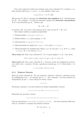 Uma outra rela¸˜o de ordem que existente num corpo ordenado K ´ a rela¸˜o x ≤ y.
                  ca                                               e     ca
Essa nota¸˜o indica que x < y ou x = y. Isso signiﬁca, ent˜o, que:
         ca                                               a

                                 x ≤ y ⇐⇒ y − x ∈ P ∪ {0}

Diremos que P ∪ {0} ´ o conjunto dos elementos n˜o-negativos de K. O denotaremos
                     e                           a
por K+ . J´ o conjunto −P ∪ {0} ser´ chamado conjunto dos elementos n˜o-positivos
          a                        a                                 a
de K e ser´ denotado por K− . Observe que
          a

                                         K− ∪ K+ = K

no entanto, {K− , K+ } n˜o ´ uma parti¸ao de K, uma vez que K− ∩ K+ = ∅.
                        a e            c˜
   Esta rela¸ao satisfaz as seguinte propriedades:
            c˜

 1. (Transitividade) x ≤ y, y ≤ z =⇒ x ≤ z.

 2. (Reﬂexividade) x ≤ x para qualquer x ∈ K

 3. (Anti-simetria) x ≤ y, y ≤ x =⇒ x = y

 4. (Monotonicidade da adi¸ao) Se x ≤ y e z ∈ K, ent˜o x + z ≤ y + z.
                          c˜                        a

 5. (Monotonicidade da multiplica¸ao) Sejam x, y ∈ K tais que x ≤ y. Se 0 ≤ z, ent˜o
                                   c˜                                             a
     x.z ≤ y.z. Se z ≤ 0, ent˜o y.z ≤ x.z.
                             a

Observa¸˜o 2.3 Num corpo ordenado K, x.0 = 0 para qualquer x ∈ K. Com efeito,
       ca

                  x.0 = x.(y + (−y)) = x.y + x.(−y) = x.y + (−x.y) = 0

Observa¸˜o 2.4 Num corpo ordenado K, o elemento neutro da multiplica¸˜o pertence
        ca                                                                  ca
a K+ {0}, isto ´, ´ positivo. De fato, suponha por absurdo que 1 ≤ 0. Ent˜o dado x > 0,
                e e                                                       a
temos
                               x = 1.x ≤ 0.x = 0 =⇒ x ≤ 0

2.1.1   N´ meros Naturais
         u
Dado um corpo ordenado K. Por um momento, voltemos a denotar o elemento neutro
da multiplica¸ao por e. J´ sabemos que 0 < e. Da´ somando e aos dois membros da
             c˜           a                        ı,
desigualdade (j´ que < ´ uma rela¸ao de ordem), temos:
               a       e         c˜

                                           e<e+e

Novamente somando e aos dois membros da ultima desigualdade, teremos
                                        ´

                         e + e < e + e + e =⇒ e < e + e < e + e + e

Repetindo esse processo, teremos

                       e < e < e + e < e + e + e < e + e + e + e < ...

Veja que dessa forma, e, (e +e), (e + e + e), (e + e +e + e), . . . s˜o todos elementos diferentes
                                                                     a
entre si. Considere o conjunto dos n´meros naturais
                                       u

                                      N = {1, 2, 3, 4, . . .}


                                                7
 