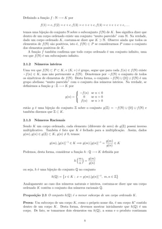 Deﬁnindo a fun¸ao f : N −→ K por
              c˜

            f (1) = e, f (2) = e + e, f (3) = e + e + e, f (4) = e + e + e + e, . . .

temos uma bije¸ao do conjunto N sobre o subconjunto f (N) de K. Isso signiﬁca dizer que
                c˜
dentro de um corpo ordenado existe um conjunto “muito parecido” com N. Na verdade,
dado um corpo ordenado K, costuma-se dizer que K ⊃ N. Observe ainda que todos os
elementos de f (N) s˜o positivos, isto ´, f (N) ⊂ P se considerarmos P como o conjunto
                    a                  e
dos elementos positivos de K.
   A fun¸ao f tamb´m conﬁrma que todo corpo ordenado ´ um conjunto inﬁnito, uma
         c˜          e                                       e
vez que f (N) ´ um subconjunto inﬁnito.
              e

2.1.2   N´ meros inteiros
         u
Uma vez que f (N) ⊂ P ⊂ K, e (K, +) ´ grupo, segue que para cada f (n) ∈ f (N) existe
                                       e
−f (n) ∈ K, mas n˜o pertencente a f (N). Denotemos por −f (N) o conjunto de todos
                    a
os sim´tricos de elementos de f (N). Desta forma, o conjunto −f (N) ∪ {0} ∪ f (N) ´ um
      e                                                                           e
grupo abeliano “muito parecido” com o conjunto dos n´meros inteiros. Na verdade, se
                                                       u
deﬁnirmos a fun¸ao g : Z −→ K por
                c˜
                                     
                                      −f (n) se n < 0
                              g(n) =       0    se n = 0
                                     
                                         f (n) se n > 0

ent˜o g ´ uma bije¸ao do conjunto Z sobre o conjunto g(Z) = −f (N) ∪ {0} ∪ f (N) e
   a    e         c˜
tamb´m dizemos que Z ⊂ K.
     e

2.1.3   N´ meros Racionais
         u
Sendo K um corpo ordenado, cada elemento (diferente de zero) de g(Z) possui inverso
multiplicativo. Tamb´m ´ fato que K ´ fechado para a multiplica¸ao. Assim, dados
                     e e                e                       c˜
g(m), g(n) ∈ g(Z) ⊂ K, g(n) = 0, temos:

                                                                 g(m)
                   g(m), [g(n)]−1 ∈ K =⇒ g(m).[g(n)]−1 =              ∈K
                                                                 g(n)

Podemos, desta forma, considerar a fun¸ao h : Q −→ K deﬁnida por
                                      c˜

                                           m   g(m)
                                       h     =
                                           n   g(n)

ou seja, h ´ uma bije¸ao do conjunto Q no conjunto
           e         c˜

                     h(Q) = x ∈ K ; x = g(m).[g(n)]−1 , m, n ∈ Z

Analogamente ao caso dos n´meros naturais e inteiros, costuma-se dizer que um corpo
                          u
ordenado K cont´m o conjunto dos n´meros racionais Q.
               e                  u

Proposi¸˜o 2.3 O conjunto h(Q) ´ o menor subcorpo de um corpo ordenado K.
       ca                      e

Prova: Um subcorpo de um corpo K, como o pr´prio nome diz, ´ um corpo K contido
                                             o              e
dentro de um corpo K. Desta forma, devemos mostrar inicialmente que h(Q) ´ um
                                                                            e
corpo. De fato, se tomarmos dois elementos em h(Q), a soma e o produto continuam


                                               8
 
