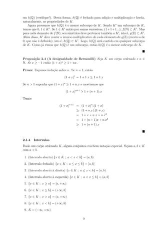 em h(Q) (veriﬁque!). Desta forma, h(Q) ´ fechado para adi¸ao e multiplica¸˜o e herda,
                                           e                 c˜                ca
naturalmente, as propriedades de K.
     Agora provemos que h(Q) ´ o menor subcorpo de K. Sendo K um subcorpo de K,
                                e
temos que 0, 1 ∈ K . Se 1 ∈ K ent˜o por somas sucessivas, (1 + 1 + 1...), f (N) ⊂ K . Mas
                                    a
para cada elemento de f (N), seu sim´trico deve pertencer tamb´m a K , isto ´, g(Z) ⊂ K .
                                      e                        e              e
Al´m disso, K deve conter o inverso multiplicativo de cada elemento de g(Z) (exceto o de
   e
0, que n˜o ´ deﬁnido), isto ´, h(Q) ⊂ K . Logo, h(Q) est´ contido em qualquer subcorpo
         a e                e                            a
de K. Como j´ vimos que h(Q) ´ um subcorpo, ent˜o h(Q) ´ o menor subcorpo de K.
               a                  e                  a       e



Proposi¸˜o 2.4 (A desigualdade de Bernouilli) Seja K um corpo ordenado e n ∈
        ca
N. Se x ≥ −1 ent˜o (1 + x)n ≥ 1 + nx.
                a

Prova: Fa¸amos indu¸ao sobre n. Se n = 1, ent˜o
         c         c˜                        a

                              (1 + x)1 = 1 + 1.x ≥ 1 + 1.x

Se n > 1 suponha que (1 + x)n ≥ 1 + n.x e mostremos que

                               (1 + x)n+1 ≥ 1 + (n + 1).x

Temos

                          (1 + x)n+1 =     (1 + x)n .(1 + x)
                                     ≥     (1 + n.x).(1 + x)
                                     =     1 + x + n.x + n.x2
                                     =     1 + (n + 1)x + n.x2
                                     ≥     1 + (n + 1).x



2.1.4   Intervalos
Dado um corpo ordenado K, alguns conjuntos recebem nota¸ao especial. Sejam a, b ∈ K
                                                       c˜
com a < b.

 1. (Intervalo aberto) {x ∈ K ; a < x < b} = (a, b)

 2. (Intervalo fechado) {x ∈ K ; a ≤ x ≤ b} = [a, b]

 3. (Intervalo aberto ` direita) {x ∈ K ; a ≤ x < b} = [a, b)
                      a

 4. (Intervalo aberto ` esquerda) {x ∈ K ; a < x ≤ b} = (a, b]
                      a

 5. {x ∈ K ; x ≥ a} = [a, +∞)

 6. {x ∈ K ; x ≤ b} = (+∞, b]

 7. {x ∈ K ; x > a} = (a, +∞)

 8. {x ∈ K ; x < b} = (+∞, b)

 9. K = (−∞, +∞)

                                            9
 