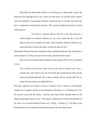 Both Paul and Maimonides believe in God being one, Maimonides, makes the

distinction that although God is one, it does not infer unity. To consider God’s oneness

with the possibility of possessing attributes would lead one to consider that God may

have a composition and therefore divisions. This would invalidate the position of God

truly being one.

                      “If, however, someone believes that He is one, but possesses a

       certain number of essential attributes, he says in his words that He is one, but

       believes Him in his thought to be many. This resembles what the Christians say:

       namely that He is one but also three, and that the three are one.”

Maimonides believed that their statements where misrepresenting the truth attributing to

such Jeremiah 12:2 “Thou art near in their mouth, and far from their reins.”

       Paul in several occasions makes reference to the oneness of God. First, in Romans

3:29-31

       “Or is God the God of Jews only? Is he not the God of Gentiles also? Yes, o

       Gentiles also, since God is one. He will Justify the circumcised by faith and the

       uncircumcised through faith. Do we then overthrow the law by this faith? By no

       means! On the contrary, we uphold the law.”

Paul here expresses the oneness of God as supreme God as creator of all humanity

whether Jew or gentile. Similar to the exhortation of Romans, in 1 Corinthians 8:6 “Yet

for us there is one God, the Father… and one Lord, Jesus Christ, through whom are all

things and through whom we exist.” Then again in Ephesians 4:6 “One God and Fatter of

all, who is over all and through all and in all”. Finally, 1 Timothy 2:5 “For there is one

God, and there is one mediator between God and men, the man Christ Jesus.”
 