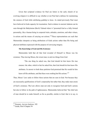 Given that scriptural evidence for Paul are letters to the early church of an

evolving religion it is difficult to say whether or not Paul had a defense for maintaining

the oneness of God while attributing godship to Jesus. As stated previously Paul must

have believed in Gods capacity for incarnation. Such evidence in ancient Judaism can be

seen through the Babylonian (Bavli) Talmud where it “presented God as a fully formed

personality, like a human being in corporeal traits, attitudes, emotions, and other virtues,

in actions and the means of carrying out actions.”31These representations are such that

Maimonides interprets as being attributions of Gods actions rather than His being and

physical attributes expressed with the purpose of conveying imagery.

         The Knowledge of God and His Existence

         Maimonides held that all that God revealed of Himself to Moses was his

existence. Thus leaving Moses, the wisest man, to ask two things from God:

                “The one thing he asked was, that God should let him know His true

         essence: the other, which in fact he asked first, that God should let him know His

         attributes. In answer to both these petitions God promised that He would let him

         know all His attributes, and that these were nothing but His actions.”32

Thus, Moses’ Law seeks to follow those actions that are seen in God. Not because they

are necessarily qualifications of God’s corporeality but rather that, they make man aware

of God’s existence. The Law allows man not only to recognize God and God’s actions

but also to follow in the path of righteousness. Maimonides believed that “the chief aim

of man should be to make himself, as far as possible, similar to God: that is to say, to




31
     Neusner, Ancient Judaism, 102.
32
     Guide, Part I Chapter 54
 