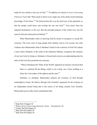 make his acts similar to the acts of God. ”33 In addition, he exhorts in Laws Concerning

Character Traits that “Man needs to direct every single one of his deeds toward attaining

knowledge of the Name.”34 He believed that this was the chief aim of the patriarchs so

that the people could know and worship the one true God.35 “You know from the

repeated declarations in the Law that the principal purpose of the whole Law was the

removal and utter destruction of idolatry.36”

       When Maimonides refers to knowing God he means to recognize or accept His

existence. The Laws exist to keep people from idolatry and in civil society, but what

evidence does Maimonides find of Abraham’s belief in the existence of God? He redacts

a story where Abraham, in the midst of the idolatrous Sabeans, recognizes the existence

of one true God, by doing so Abraham is blessed and receives an understanding that the

name of the Lord also proclaims his existence.

        “When [Abraham] the" Pillar of the World" appeared, he became convinced that

       there is a spiritual Divine Being, which is not a body, nor a force residing in a

       body, but is the author of the spheres and the stars”37

       Similarly, to Abraham, Maimonides deduces the existence of God through

contemplative means. He follows through with Aristotle’s argument for the existence of

an independent eternal being that is the source of all things created. Like Aristotle,

Maimonides proves after much consideration that:




33
   Ibid, Part I Chapter 54
34
   Weiss, (Laws Concerning Character Traits – Translation), 34.
35
   Guide, Part III Chapter 51
36
   Ibid, Part III Chapter 29
37
   Ibid, Part III Chapter 29
 