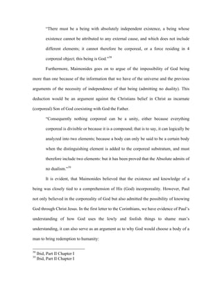 “There must be a being with absolutely independent existence, a being whose

          existence cannot be attributed to any external cause, and which does not include

          different elements; it cannot therefore be corporeal, or a force residing in 4

          corporeal object; this being is God.”38

          Furthermore, Maimonides goes on to argue of the impossibility of God being

more than one because of the information that we have of the universe and the previous

arguments of the necessity of independence of that being (admitting no duality). This

deduction would be an argument against the Christians belief in Christ as incarnate

(corporeal) Son of God coexisting with God the Father.

          “Consequently nothing corporeal can be a unity, either because everything

          corporeal is divisible or because it is a compound; that is to say, it can logically be

          analyzed into two elements; because a body can only be said to be a certain body

          when the distinguishing element is added to the corporeal substratum, and must

          therefore include two elements: but it has been proved that the Absolute admits of

          no dualism.”39

          It is evident, that Maimonides believed that the existence and knowledge of a

being was closely tied to a comprehension of His (God) incorporeality. However, Paul

not only believed in the corporeality of God but also admitted the possibility of knowing

God through Christ Jesus. In the first letter to the Corinthians, we have evidence of Paul’s

understanding of how God uses the lowly and foolish things to shame man’s

understanding, it can also serve as an argument as to why God would choose a body of a

man to bring redemption to humanity:

38
     Ibid, Part II Chapter I
39
     Ibid, Part II Chapter I
 
