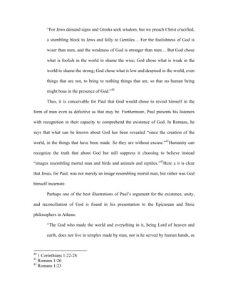 “For Jews demand signs and Greeks seek wisdom, but we preach Christ crucified,

       a stumbling block to Jews and folly to Gentiles… For the foolishness of God is

       wiser than men, and the weakness of God is stronger than men… But God chose

       what is foolish in the world to shame the wise; God chose what is weak in the

       world to shame the strong; God chose what is low and despised in the world, even

       things that are not, to bring to nothing things that are, so that no human being

       might boas in the presence of God.”40

       Thus, it is conceivable for Paul that God would chose to reveal himself in the

form of man even as defective as that may be. Furthermore, Paul presents his listeners

with recognition in their capacity to comprehend the existence of God. In Romans, he

says that what can be known about God has been revealed “since the creation of the

world, in the things that have been made. So they are without excuse.”41Humanity can

recognize the truth that about God but still suppress it choosing to believe instead

“images resembling mortal man and birds and animals and reptiles.”42Here a it is clear

that Jesus, for Paul, was not merely an image resembling mortal man, but rather was God

himself incarnate.

       Perhaps one of the best illustrations of Paul’s argument for the existence, unity,

and reconciliation of God is found in his presentation to the Epicurean and Stoic

philosophers in Athens:

       “The God who made the world and everything in it, being Lord of heaven and

       earth, does not live in temples made by man, nor is he served by human hands, as



40
   1 Corinthians 1:22-28
41
   Romans 1:20
42
   Romans 1:23
 