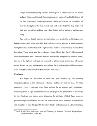 though he needed anything, since he himself gives to all mankind life and breath

         and everything. And he made from one man every nation of mankind to live on all

         the face of the earth, having determined allotted periods and the boundaries of

         their dwelling place, that they should seek God, in the hope that they might feel

         their way toward him and find him… For ‘in him we live and move and have our

         being’.”

         Paul believed that all men in every nation had been granted the ability to perceive

God’s existence and follow after him. For Paul the Law was a means to show humanity

the righteousness that God desired, a righteousness that was unattainable by means of the

Law alone. There was a need for a redeemer – Jesus Christ. Karl Barth’s Christological

view best interprets Paul: “man and mankind must not be interpreted in terms of Adam,

that is, in the light of biological or historical or philosophical conceptions of human

nature. Rather, the only indispensable precondition for an understanding of human nature

is the fact of God’s revelation of Himself in the man Jesus.”43

Conclusion

         We began the discussion of these two great thinkers by first defining

anthropomorphism as the attribution of human qualities or traits to God. We then

evaluated evidence presented from both authors for or against such attributions.

Evaluating these in light of Maimonides was easier given his presentation in the Guide

for the Perplexed was mainly about discussing the attributes of God. Paul, however,

presented slight complexities because his presentations where messages to individuals

and churches. It was still possible to follow Paul’s understanding of Christ incarnate,

43
     Barth, Karl. Christ and Adam: Man and Humanity in Romans 5. Eugene: Wipf &Amp;
           Stock Publishers, 1968. 15.
 