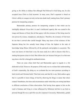 giving us the ability to deduce that although Paul believed in God being one, he also

accepted Jesus Christ as God incarnate. In many areas, Paul’s argument is based on

Christ’s ability to conquer not only sin but also death itself, making Jesus, Paul’s primary

premise for interpreting scripture.

       Maimonides primary premise for interpreting scripture is that which can be

intelligibly deduced. Given that it is man’s intellectual capacity that was created in the

image and likeness of God, then all that agrees with the existence of this being must be

also proven by science, metaphysics, and physics. Therefore, the existence of God must

be one that is arrived after careful thought. Many may know of the existence of this

Supreme Being but few actually know things of him, the highest in the rank of

knowledge being Moses followed by all the patriarchs and prophets in ascension. The

more one knows of what God is not, the more easily he is able to discern what He is,

making that person closer to God. Man follows the Law because God gave it so that man

may know who He is through his attributed actions.

       There are areas where both Paul and Maimonides agree in regards to a life

dedicated to God. However, the purpose of this study was to evaluate their understanding

of God’s corporeality. By doing so, we evaluated the two main premises according to

both Jewish and Christian belief: That God exists and that He is one. Both authors agree

that it is possible to know things of God by observing the things in nature that where

created. Nonetheless, the times and circumstances under which they are writing lead them

to different conclusions of these observations. Paul having Jesus appear to him on the

road to Emmaus and living in a time influenced by Hellenism led him to see God as

personal though He was a spirit He was also corporeal. Conversely, Maimonides, guided
 