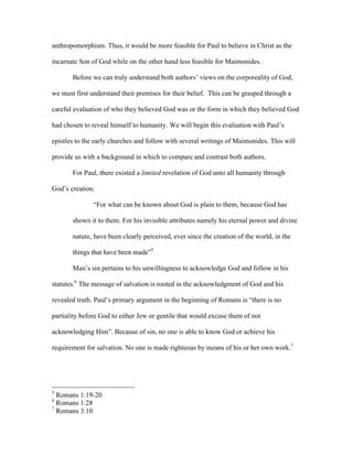 anthropomorphism. Thus, it would be more feasible for Paul to believe in Christ as the

incarnate Son of God while on the other hand less feasible for Maimonides.

       Before we can truly understand both authors’ views on the corporeality of God,

we must first understand their premises for their belief. This can be grasped through a

careful evaluation of who they believed God was or the form in which they believed God

had chosen to reveal himself to humanity. We will begin this evaluation with Paul’s

epistles to the early churches and follow with several writings of Maimonides. This will

provide us with a background in which to compare and contrast both authors.

       For Paul, there existed a limited revelation of God unto all humanity through

God’s creation.

               “For what can be known about God is plain to them, because God has

       shown it to them. For his invisible attributes namely his eternal power and divine

       nature, have been clearly perceived, ever since the creation of the world, in the

       things that have been made”5

       Man’s sin pertains to his unwillingness to acknowledge God and follow in his

statutes.6 The message of salvation is rooted in the acknowledgment of God and his

revealed truth. Paul’s primary argument in the beginning of Romans is “there is no

partiality before God to either Jew or gentile that would excuse them of not

acknowledging Him”. Because of sin, no one is able to know God or achieve his

requirement for salvation. No one is made righteous by means of his or her own work.7




5
  Romans 1:19-20
6
  Romans 1:28
7
  Romans 3:10
 