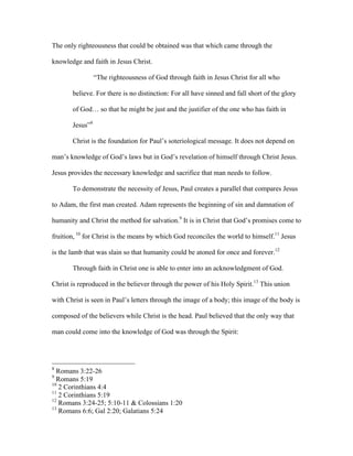 The only righteousness that could be obtained was that which came through the

knowledge and faith in Jesus Christ.

                 “The righteousness of God through faith in Jesus Christ for all who

       believe. For there is no distinction: For all have sinned and fall short of the glory

       of God… so that he might be just and the justifier of the one who has faith in

       Jesus”8

       Christ is the foundation for Paul’s soteriological message. It does not depend on

man’s knowledge of God’s laws but in God’s revelation of himself through Christ Jesus.

Jesus provides the necessary knowledge and sacrifice that man needs to follow.

       To demonstrate the necessity of Jesus, Paul creates a parallel that compares Jesus

to Adam, the first man created. Adam represents the beginning of sin and damnation of

humanity and Christ the method for salvation.9 It is in Christ that God’s promises come to

fruition, 10 for Christ is the means by which God reconciles the world to himself.11 Jesus

is the lamb that was slain so that humanity could be atoned for once and forever.12

       Through faith in Christ one is able to enter into an acknowledgment of God.

Christ is reproduced in the believer through the power of his Holy Spirit.13 This union

with Christ is seen in Paul’s letters through the image of a body; this image of the body is

composed of the believers while Christ is the head. Paul believed that the only way that

man could come into the knowledge of God was through the Spirit:




8
  Romans 3:22-26
9
  Romans 5:19
10
   2 Corinthians 4:4
11
   2 Corinthians 5:19
12
   Romans 3:24-25; 5:10-11 & Colossians 1:20
13
   Romans 6:6; Gal 2:20; Galatians 5:24
 