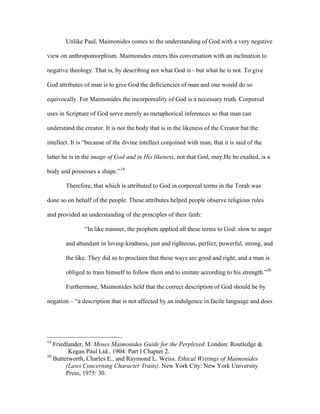 Unlike Paul, Maimonides comes to the understanding of God with a very negative

view on anthropomorphism. Maimonides enters this conversation with an inclination to

negative theology. That is, by describing not what God is - but what he is not. To give

God attributes of man is to give God the deficiencies of man and one would do so

equivocally. For Maimonides the incorporeality of God is a necessary truth. Corporeal

uses in Scripture of God serve merely as metaphorical inferences so that man can

understand the creator. It is not the body that is in the likeness of the Creator but the

intellect. It is “because of the divine intellect conjoined with man, that it is said of the

latter he is in the image of God and in His likeness, not that God, may He be exalted, is a

body and possesses a shape.”19

        Therefore, that which is attributed to God in corporeal terms in the Torah was

done so on behalf of the people. These attributes helped people observe religious rules

and provided an understanding of the principles of their faith:

                “In like manner, the prophets applied all these terms to God: slow to anger

        and abundant in loving-kindness, just and righteous, perfect, powerful, strong, and

        the like. They did so to proclaim that these ways are good and right, and a man is

        obliged to train himself to follow them and to imitate according to his strength.”20

        Furthermore, Maimonides held that the correct description of God should be by

negation – “a description that is not affected by an indulgence in facile language and does




19
   Friedlander, M. Moses Maimonides Guide for the Perplexed. London: Routledge &
         Kegan Paul Ltd., 1904: Part I Chapter 2.
20
   Butterworth, Charles E., and Raymond L. Weiss. Ethical Writings of Maimonides
        (Laws Concerning Character Traits). New York City: New York University
        Press, 1975: 30.
 