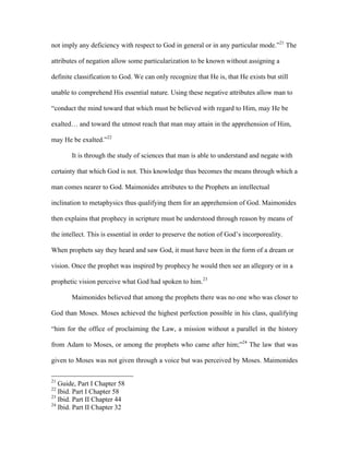 not imply any deficiency with respect to God in general or in any particular mode.”21 The

attributes of negation allow some particularization to be known without assigning a

definite classification to God. We can only recognize that He is, that He exists but still

unable to comprehend His essential nature. Using these negative attributes allow man to

“conduct the mind toward that which must be believed with regard to Him, may He be

exalted… and toward the utmost reach that man may attain in the apprehension of Him,

may He be exalted.”22

       It is through the study of sciences that man is able to understand and negate with

certainty that which God is not. This knowledge thus becomes the means through which a

man comes nearer to God. Maimonides attributes to the Prophets an intellectual

inclination to metaphysics thus qualifying them for an apprehension of God. Maimonides

then explains that prophecy in scripture must be understood through reason by means of

the intellect. This is essential in order to preserve the notion of God’s incorporeality.

When prophets say they heard and saw God, it must have been in the form of a dream or

vision. Once the prophet was inspired by prophecy he would then see an allegory or in a

prophetic vision perceive what God had spoken to him.23

       Maimonides believed that among the prophets there was no one who was closer to

God than Moses. Moses achieved the highest perfection possible in his class, qualifying

“him for the office of proclaiming the Law, a mission without a parallel in the history

from Adam to Moses, or among the prophets who came after him;”24 The law that was

given to Moses was not given through a voice but was perceived by Moses. Maimonides

21
   Guide, Part I Chapter 58
22
   Ibid. Part I Chapter 58
23
   Ibid. Part II Chapter 44
24
   Ibid. Part II Chapter 32
 