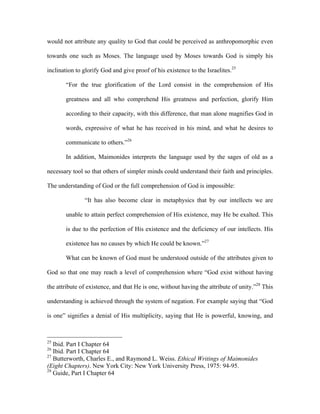 would not attribute any quality to God that could be perceived as anthropomorphic even

towards one such as Moses. The language used by Moses towards God is simply his

inclination to glorify God and give proof of his existence to the Israelites.25

       “For the true glorification of the Lord consist in the comprehension of His

       greatness and all who comprehend His greatness and perfection, glorify Him

       according to their capacity, with this difference, that man alone magnifies God in

       words, expressive of what he has received in his mind, and what he desires to

       communicate to others.”26

       In addition, Maimonides interprets the language used by the sages of old as a

necessary tool so that others of simpler minds could understand their faith and principles.

The understanding of God or the full comprehension of God is impossible:

               “It has also become clear in metaphysics that by our intellects we are

       unable to attain perfect comprehension of His existence, may He be exalted. This

       is due to the perfection of His existence and the deficiency of our intellects. His

       existence has no causes by which He could be known.”27

       What can be known of God must be understood outside of the attributes given to

God so that one may reach a level of comprehension where “God exist without having

the attribute of existence, and that He is one, without having the attribute of unity.”28 This

understanding is achieved through the system of negation. For example saying that “God

is one” signifies a denial of His multiplicity, saying that He is powerful, knowing, and



25
   Ibid. Part I Chapter 64
26
   Ibid. Part I Chapter 64
27
   Butterworth, Charles E., and Raymond L. Weiss. Ethical Writings of Maimonides
(Eight Chapters). New York City: New York University Press, 1975: 94-95.
28
   Guide, Part I Chapter 64
 