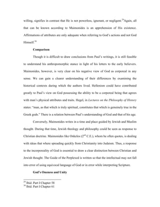 willing, signifies in contrast that He is not powerless, ignorant, or negligent.29Again, all

that can be known according to Maimonides is an apprehension of His existence.

Affirmations of attributes are only adequate when referring to God’s actions and not God

Himself.30

          Comparison

          Though it is difficult to draw conclusions from Paul’s writings, it is still feasible

to understand his anthropomorphic stance in light of his letters to the early believers.

Maimonides, however, is very clear on his negative view of God as corporeal in any

sense. We can gain a clearer understanding of their differences by examining the

historical contexts during which the authors lived. Hellenism could have contributed

greatly to Paul’s view on God possessing the ability to be a corporeal being that agrees

with man’s physical attributes and traits. Hegel, in Lectures on the Philosophy of History

states: “man, as that which is truly spiritual, constitutes that which is genuinely true in the

Greek gods.” There is a relation between Paul’s understanding of God and that of his age.

          Conversely, Maimonides writes in a time and place guided by Jewish and Muslim

thought. During that time, Jewish theology and philosophy could be seen as response to

Christian doctrine. Maimonides like Onkelos (2nd C.E.), whom he often quotes, is dealing

with ideas that where spreading quickly from Christianity into Judaism. Thus, a response

to the incorporeality of God is essential to draw a clear distinction between Christian and

Jewish thought. The Guide of the Perplexed is written so that the intellectual may not fall

into error of using equivocal language of God or in error while interpreting Scripture.

          God’s Oneness and Unity

29
     Ibid. Part I Chapter 58
30
     Ibid. Part I Chapter 61
 