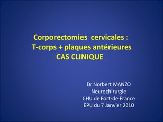 Corporectomies  cervicales :  T-corps + plaques antérieures CAS CLINIQUE  Dr Norbert MANZO Neurochirurgie CHU de Fort-de-France EPU du 7 Janvier 2010 