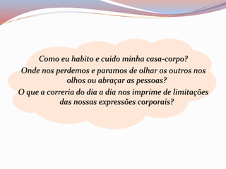 Como eu habito e cuido minha casa-corpo? 
Onde nos perdemos e paramos de olhar os outros nos 
olhos ou abraçar as pessoas? 
O que a correria do dia a dia nos imprime de limitações 
das nossas expressões corporais? 
 