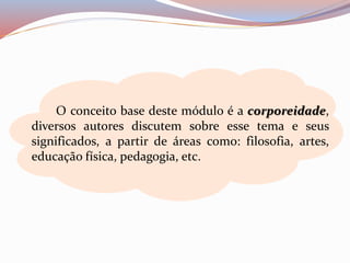 O conceito base deste módulo é a corporeidade, 
diversos autores discutem sobre esse tema e seus 
significados, a partir de áreas como: filosofia, artes, 
educação física, pedagogia, etc. 
 