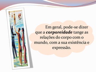 Em geral, pode-se dizer 
que a corporeidade tange as 
relações do corpo com o 
mundo, com a sua existência e 
expressão. 
 