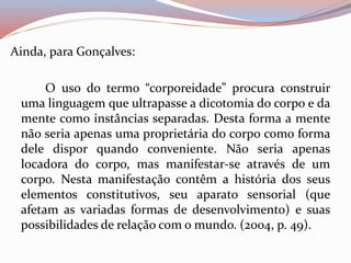 Ainda, para Gonçalves: 
O uso do termo “corporeidade” procura construir 
uma linguagem que ultrapasse a dicotomia do corpo e da 
mente como instâncias separadas. Desta forma a mente 
não seria apenas uma proprietária do corpo como forma 
dele dispor quando conveniente. Não seria apenas 
locadora do corpo, mas manifestar-se através de um 
corpo. Nesta manifestação contêm a história dos seus 
elementos constitutivos, seu aparato sensorial (que 
afetam as variadas formas de desenvolvimento) e suas 
possibilidades de relação com o mundo. (2004, p. 49). 
 