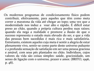 Os modernos programas de condicionamento físico podem 
contribuir, efetivamente, para aqueles que têm como meta 
correr a maratona da vida até chegar ao topo; uma vez que a 
modernidade nos induz a voar alto e rápido. É difícil estar 
preso ao chão, quando a própria cultura perdeu suas raízes; 
quando ela nega a realidade e promove a ilusão de que o 
sucesso representa o estado mais elevado do ser, e que a vida 
das pessoas bem sucedidas é mais rica e mais satisfatória. 
Entretanto, existem aqueles cuja meta é sentir a alegria de estar 
plenamente vivo, sentir-se como parte deste universo pulsante 
e a profunda sensação de satisfação em ser uma pessoa graciosa 
e amável, com seus pés plantados no chão. Indivíduos, cujos 
valores da vida são coisas simples: saúde, graciosidade, um 
senso de ligação com o universo, prazer e amor. (BRITO, 1996, 
p. 48). 
 
