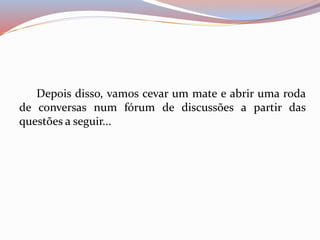 Depois disso, vamos cevar um mate e abrir uma roda 
de conversas num fórum de discussões a partir das 
questões a seguir... 
 