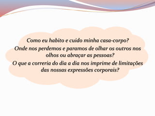 Como eu habito e cuido minha casa-corpo? 
Onde nos perdemos e paramos de olhar os outros nos 
olhos ou abraçar as pessoas? 
O que a correria do dia a dia nos imprime de limitações 
das nossas expressões corporais? 
 