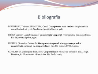 Bibliografia 
BERTHERAT, Thérèse; BERNSTEIN, Carol. O corpo tem suas razões: antiginástica e 
consciência de si. 13 ed. São Paulo: Martins Fontes, 1987. 
BRITO, Carmen Lucia Chaves de. Consciência Corporal: repensando a Educação Física. 
Rio de Janeiro: Sprint, 1996. 
FREITAS, Giovanina Gomes de. O esquema corporal, a imagem corporal, a 
consciência corporal e a corporeidade. Ijuí, RS: Editora UNIJUÍ, 1999. 
GONÇALVES, Clézio José dos Santos. Corporeidade: revisão do conceito. 2004. 265 f. 
Dissertação (Doutorado) - Piracicaba, São Paulo, 2004. 
