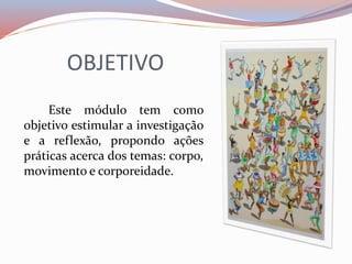 OBJETIVO 
Este módulo tem como 
objetivo estimular a investigação 
e a reflexão, propondo ações 
práticas acerca dos temas: corpo, 
movimento e corporeidade. 
 