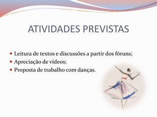 ATIVIDADES PREVISTAS 
 Leitura de textos e discussões a partir dos fóruns; 
 Apreciação de vídeos; 
 Proposta de trabalho com danças. 
 