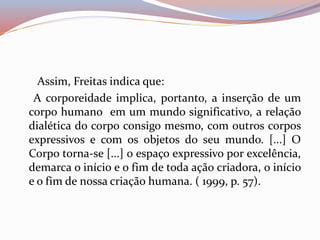 Assim, Freitas indica que: 
A corporeidade implica, portanto, a inserção de um 
corpo humano em um mundo significativo, a relação 
dialética do corpo consigo mesmo, com outros corpos 
expressivos e com os objetos do seu mundo. [...] O 
Corpo torna-se [...] o espaço expressivo por excelência, 
demarca o início e o fim de toda ação criadora, o início 
e o fim de nossa criação humana. ( 1999, p. 57). 
 