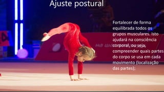 Ajuste postural
Fortalecer de forma
equilibrada todos os
grupos musculares. Isto
ajudará na consciência
corporal, ou seja,
compreender quais partes
do corpo se usa em cada
movimento (localização
das partes);
 