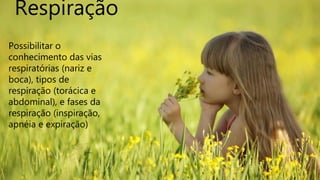 Respiração
Possibilitar o
conhecimento das vias
respiratórias (nariz e
boca), tipos de
respiração (torácica e
abdominal), e fases da
respiração (inspiração,
apnéia e expiração)
 