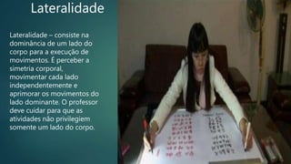 Lateralidade
Lateralidade – consiste na
dominância de um lado do
corpo para a execução de
movimentos. É perceber a
simetria corporal,
movimentar cada lado
independentemente e
aprimorar os movimentos do
lado dominante. O professor
deve cuidar para que as
atividades não privilegiem
somente um lado do corpo.
 
