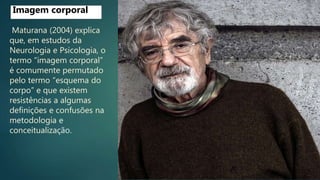 Maturana (2004) explica
que, em estudos da
Neurologia e Psicologia, o
termo “imagem corporal”
é comumente permutado
pelo termo “esquema do
corpo” e que existem
resistências a algumas
definições e confusões na
metodologia e
conceitualização.
Imagem corporal
 
