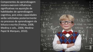 Componentes da aprendizagem
motora exercem influências
significativas na aquisição de
habilidades de aprendizagem
cognitiva, pois estas capacidades
serão solicitadas posteriormente
no processo de aprendizagem da
leitura e escrita (Freitas, 2008;
Medina e cols., 2006; Medina-
Papst & Marques, 2010).
 