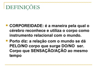DEFINIÇÕES
 CORPOREIDADE: é a maneira pela qual o
cérebro reconhece e utiliza o corpo como
instrumento relacional com o mundo.
 Porto diz: a relação com o mundo se dá
PELO/NO corpo que surge DO/NO ser.
Corpo que SENSAÇÃO/AÇÃO ao mesmo
tempo
 