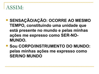 ASSIM:
 SENSAÇÃO/AÇÃO: OCORRE AO MESMO
TEMPO, constituindo uma unidade que
está presente no mundo e pelas minhas
ações me expresso como SER-NO-
MUNDO.
 Sou CORPO/INSTRUMENTO DO MUNDO:
pelas minhas ações me expresso como
SER/NO MUNDO
 