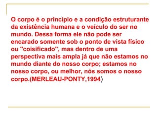 O corpo é o princípio e a condição estruturante
da existência humana e o veículo do ser no
mundo. Dessa forma ele não pode ser
encarado somente sob o ponto de vista físico
ou "coisificado", mas dentro de uma
perspectiva mais ampla já que não estamos no
mundo diante do nosso corpo; estamos no
nosso corpo, ou melhor, nós somos o nosso
corpo.(MERLEAU-PONTY,1994)
 