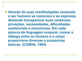  Através de suas manifestações corporais
o ser humano se comunica e se expressa,
deixando transparecer suas carências,
privações, necessidades, dificuldades
existenciais e emocionais. Em cada
palavra da linguagem corporal, cresce o
diálogo entre os homens e o corpo
proporciona diversas e sucessivas
leituras. (CUNHA, 1994)
 