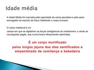A Idade Média foi marcada pela opacidade da carne pecadora e pelo peso
esmagador do espírito de Deus habitando o corpo humano.
O corpo medieval é um
campo em que se digladíam as forças antagônicas do cristianismo, e ainda as
concepções pagãs, que nunca foram eficazmente reprimidas.
É um corpo mortificado
pelos longos jejuns dos dias santificados e
empanümado de comilança e bebedeira
 