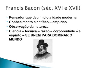  Pensador que deu início a idade moderna
 Conhecimento científico – empírico
 Observação da natureza
 Ciência – técnica – razão – corporeidade – e
espírito – SE UNEM PARA DOMINAR O
MUNDO
 