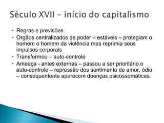  Regras e previsões
 Orgãos centralizados de poder – estáveis – protegiam o
homem o homem da violência mas reprimia seus
impulsos corporais
 Transformou – auto-controle
 Ameaça - antes externas – passou a ser prioritário o
auto-controle – repressão dos sentimento de amor, ódio
– consequentente aparecem doenças psicossomáticas.
 